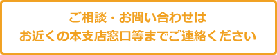 ご相談・お問い合わせはお近くの支店窓口までご連絡ください