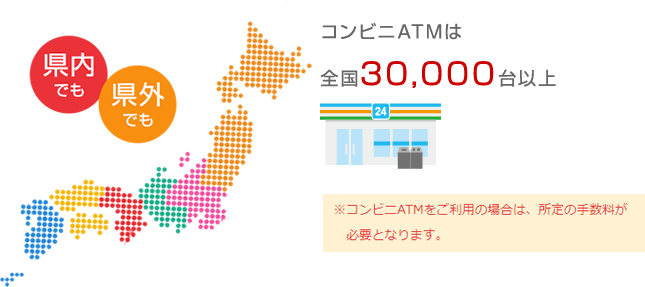 県内でも　県外でも コンビニATMは全国30,000台以上 コンビニATMをご利用の場合は、所定の手数料が必要となります。