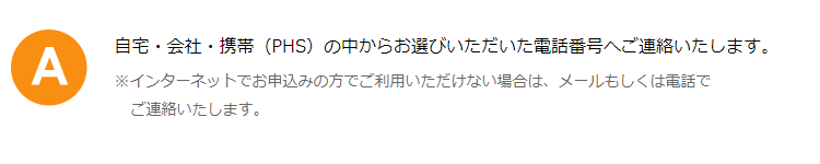 自宅・会社・携帯（PHS）の中からお選びいただいた電話番号へご連絡いたします。※インターネットでお申込みの方でご利用いただけない場合は、メールもしくは電話でご連絡いたします。