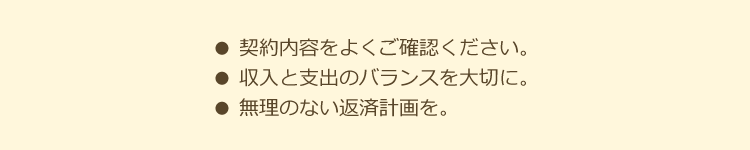 契約内容をよくご確認ください。収入と支出のバランスを大切に。無理のない返済計画を。