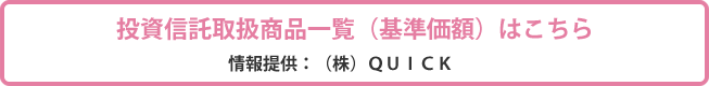 投資信託取扱商品一覧（基準価額）はこちら　情報提供：（株）QUICK