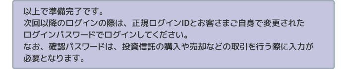 以上で準備完了です。次回以降のログインの際は、正規ログインIDとお客さまご自身で変更されたログインパスワードでログインしてください。なお、確認パスワードは、投資信託の購入や売却などの取引を行う際に入力が必要となります。