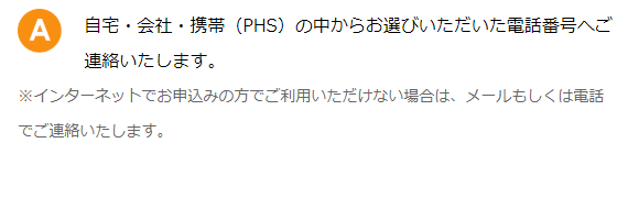 自宅・会社・携帯（PHS）の中からお選びいただいた電話番号へご連絡いたします。※インターネットでお申込みの方でご利用いただけない場合は、メールもしくは電話でご連絡いたします。