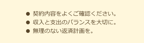 契約内容をよくご確認ください。収入と支出のバランスを大切に。無理のない返済計画を。